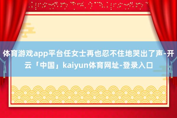 体育游戏app平台任女士再也忍不住地哭出了声-开云「中国」kaiyun体育网址-登录入口