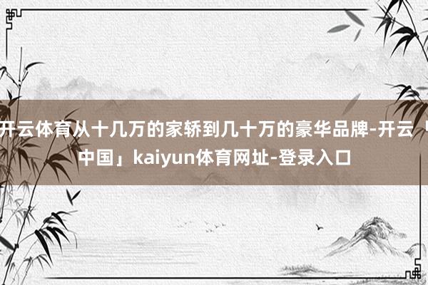 开云体育从十几万的家轿到几十万的豪华品牌-开云「中国」kaiyun体育网址-登录入口
