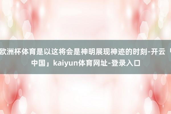 欧洲杯体育是以这将会是神明展现神迹的时刻-开云「中国」kaiyun体育网址-登录入口