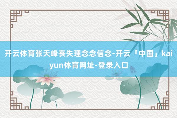开云体育张天峰丧失理念念信念-开云「中国」kaiyun体育网址-登录入口