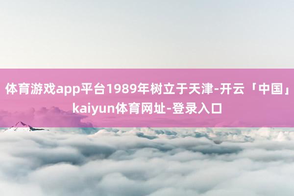 体育游戏app平台1989年树立于天津-开云「中国」kaiyun体育网址-登录入口