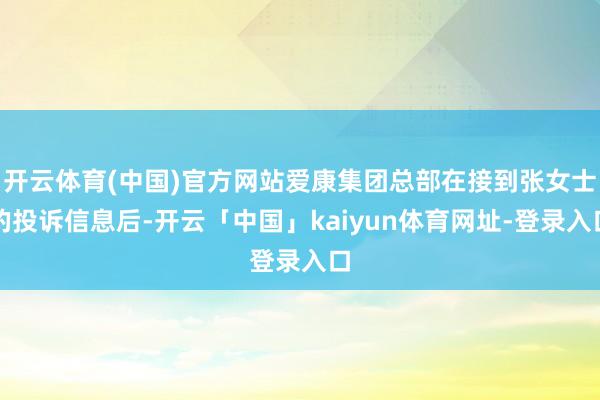 开云体育(中国)官方网站爱康集团总部在接到张女士的投诉信息后-开云「中国」kaiyun体育网址-登录入口