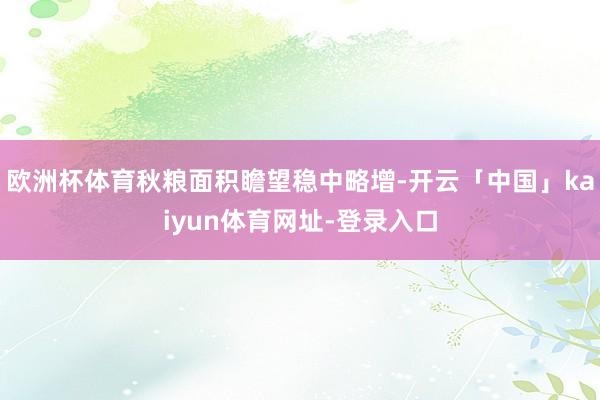 欧洲杯体育秋粮面积瞻望稳中略增-开云「中国」kaiyun体育网址-登录入口