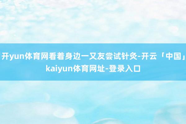 开yun体育网看着身边一又友尝试针灸-开云「中国」kaiyun体育网址-登录入口