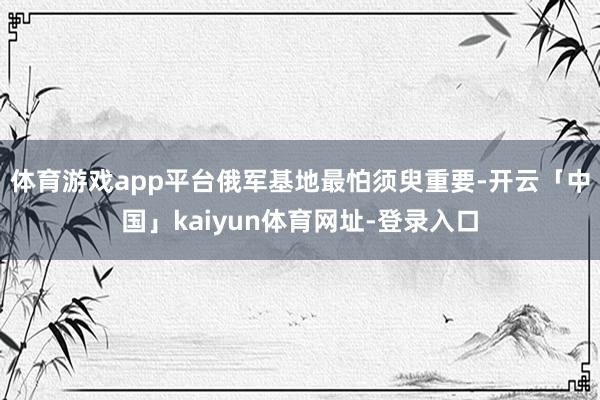 体育游戏app平台俄军基地最怕须臾重要-开云「中国」kaiyun体育网址-登录入口