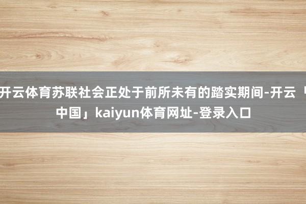 开云体育苏联社会正处于前所未有的踏实期间-开云「中国」kaiyun体育网址-登录入口