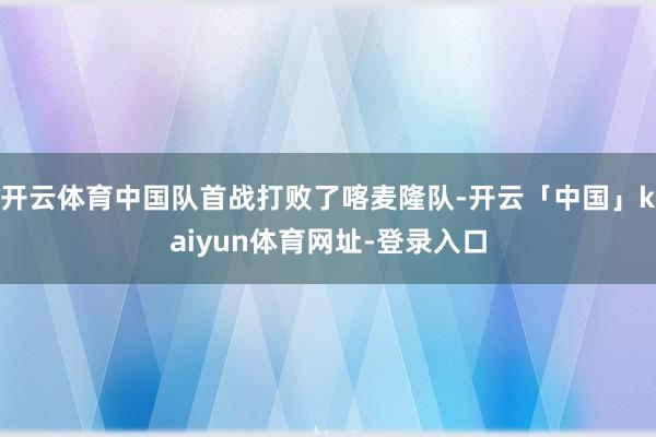 开云体育中国队首战打败了喀麦隆队-开云「中国」kaiyun体育网址-登录入口