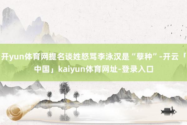 开yun体育网提名谈姓怒骂李泳汉是“孽种”-开云「中国」kaiyun体育网址-登录入口