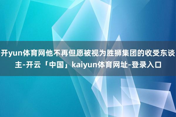 开yun体育网他不再但愿被视为胜狮集团的收受东谈主-开云「中国」kaiyun体育网址-登录入口