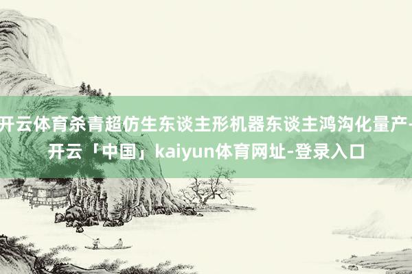 开云体育杀青超仿生东谈主形机器东谈主鸿沟化量产-开云「中国」kaiyun体育网址-登录入口