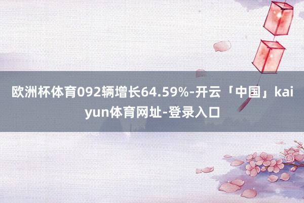 欧洲杯体育092辆增长64.59%-开云「中国」kaiyun体育网址-登录入口