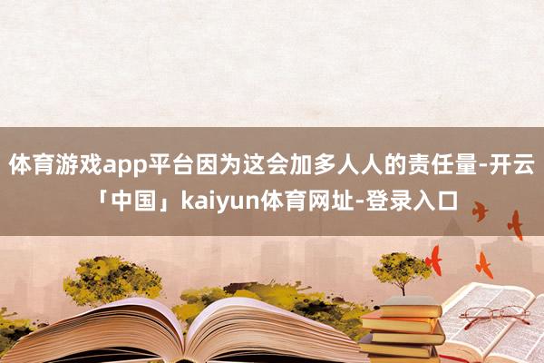 体育游戏app平台因为这会加多人人的责任量-开云「中国」kaiyun体育网址-登录入口