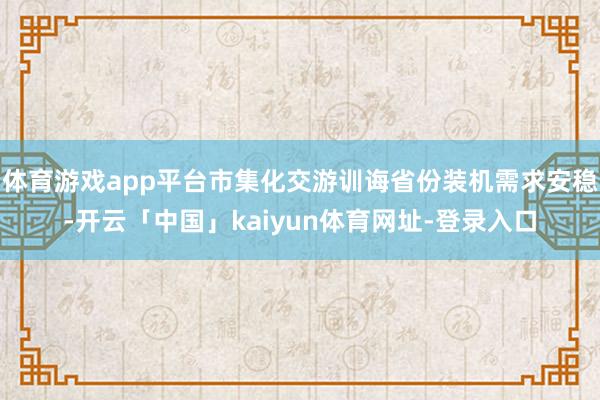 体育游戏app平台市集化交游训诲省份装机需求安稳-开云「中国」kaiyun体育网址-登录入口