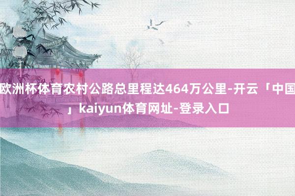 欧洲杯体育农村公路总里程达464万公里-开云「中国」kaiyun体育网址-登录入口