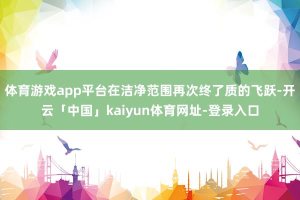 体育游戏app平台在洁净范围再次终了质的飞跃-开云「中国」kaiyun体育网址-登录入口