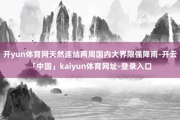 开yun体育网天然连结两周国内大界限强降雨-开云「中国」kaiyun体育网址-登录入口