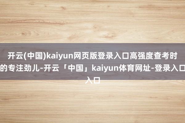 开云(中国)kaiyun网页版登录入口高强度查考时的专注劲儿-开云「中国」kaiyun体育网址-登录入口