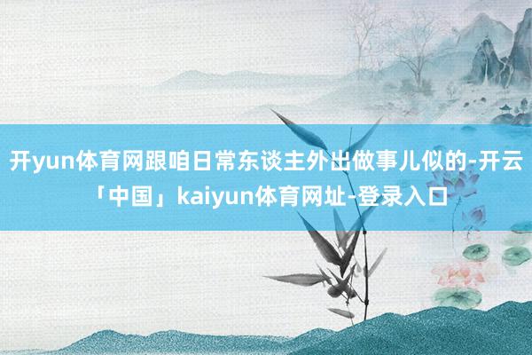 开yun体育网跟咱日常东谈主外出做事儿似的-开云「中国」kaiyun体育网址-登录入口