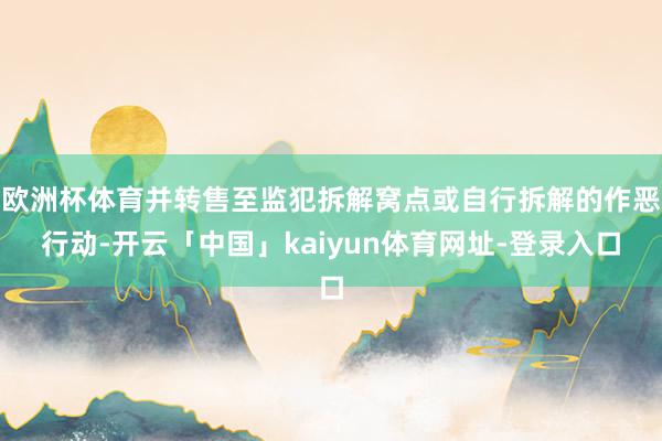 欧洲杯体育并转售至监犯拆解窝点或自行拆解的作恶行动-开云「中国」kaiyun体育网址-登录入口