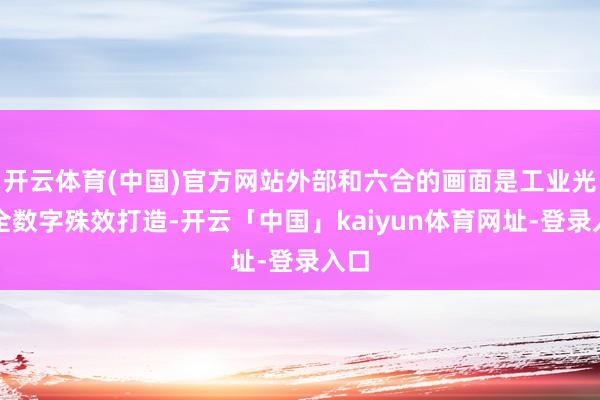 开云体育(中国)官方网站外部和六合的画面是工业光魔全数字殊效打造-开云「中国」kaiyun体育网址-登录入口