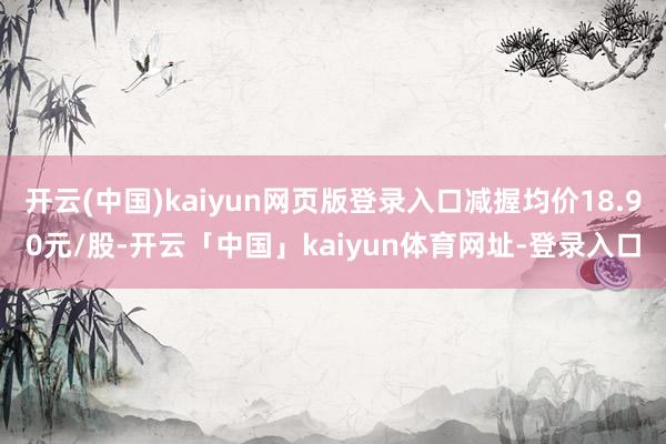 开云(中国)kaiyun网页版登录入口减握均价18.90元/股-开云「中国」kaiyun体育网址-登录入口