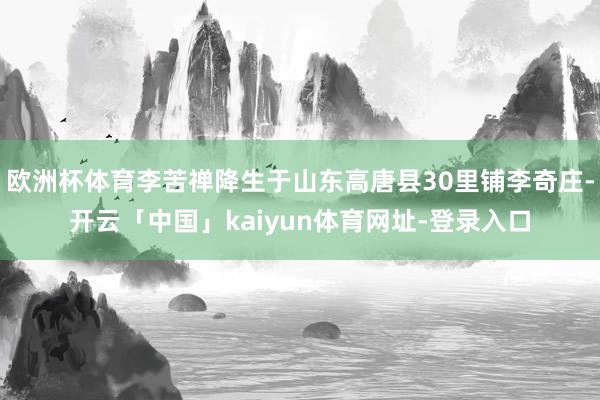 欧洲杯体育李苦禅降生于山东高唐县30里铺李奇庄-开云「中国」kaiyun体育网址-登录入口