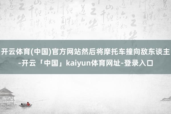 开云体育(中国)官方网站然后将摩托车撞向敌东谈主-开云「中国」kaiyun体育网址-登录入口