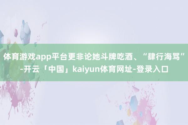 体育游戏app平台更非论她斗牌吃酒、“肆行海骂”-开云「中国」kaiyun体育网址-登录入口