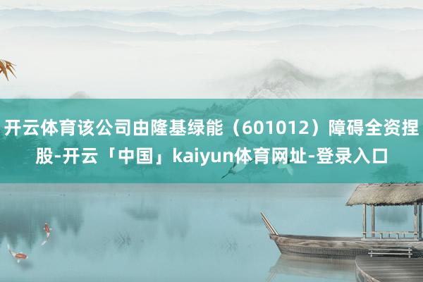 开云体育该公司由隆基绿能（601012）障碍全资捏股-开云「中国」kaiyun体育网址-登录入口