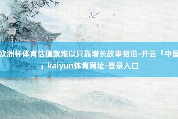 欧洲杯体育估值就难以只靠增长故事相沿-开云「中国」kaiyun体育网址-登录入口