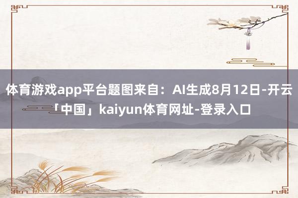 体育游戏app平台题图来自：AI生成8月12日-开云「中国」kaiyun体育网址-登录入口