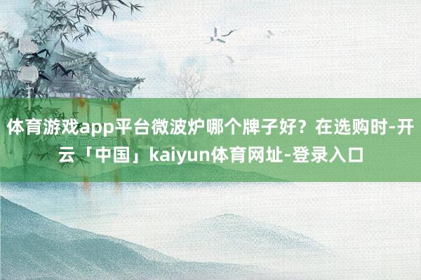 体育游戏app平台微波炉哪个牌子好？在选购时-开云「中国」kaiyun体育网址-登录入口