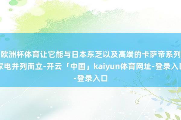 欧洲杯体育让它能与日本东芝以及高端的卡萨帝系列家电并列而立-开云「中国」kaiyun体育网址-登录入口