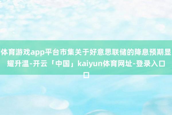 体育游戏app平台市集关于好意思联储的降息预期显耀升温-开云「中国」kaiyun体育网址-登录入口