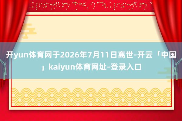 开yun体育网于2026年7月11日离世-开云「中国」kaiyun体育网址-登录入口