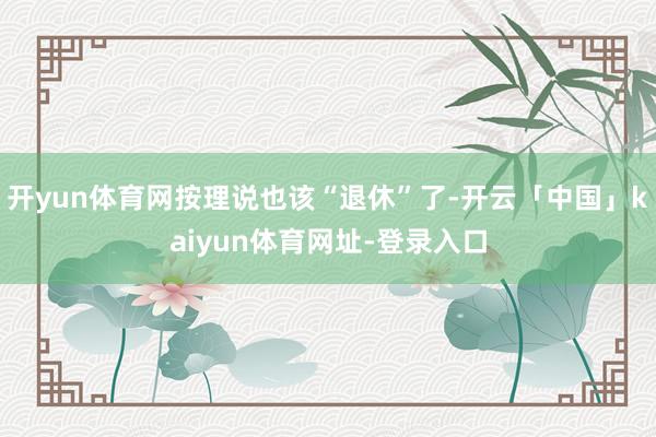 开yun体育网按理说也该“退休”了-开云「中国」kaiyun体育网址-登录入口