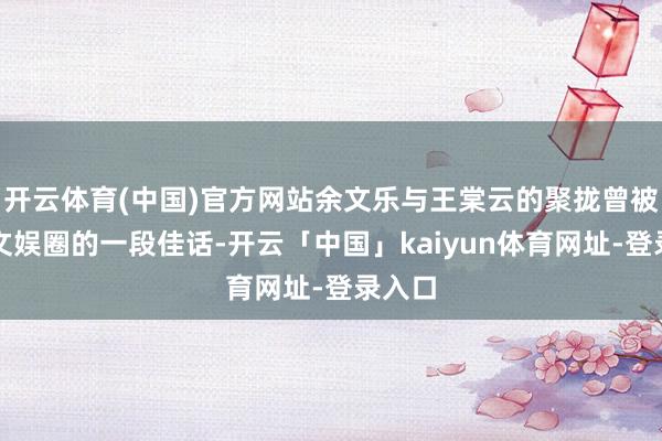 开云体育(中国)官方网站余文乐与王棠云的聚拢曾被视为文娱圈的一段佳话-开云「中国」kaiyun体育网址-登录入口