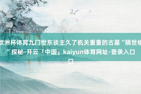 欧洲杯体育九门世东谈主久了机关重重的古墓“隔世楼”探秘-开云「中国」kaiyun体育网址-登录入口