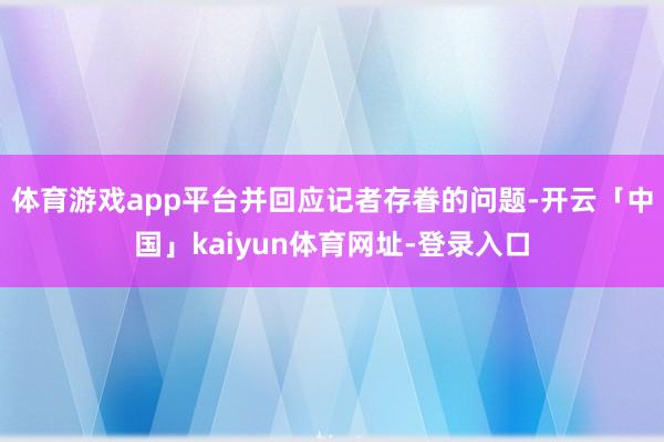 体育游戏app平台并回应记者存眷的问题-开云「中国」kaiyun体育网址-登录入口