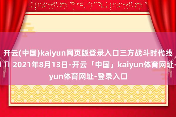 开云(中国)kaiyun网页版登录入口三方战斗时代线如下：1️⃣2021年8月13日-开云「中国」kaiyun体育网址-登录入口