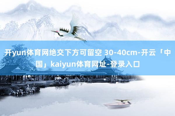 开yun体育网绝交下方可留空 30-40cm-开云「中国」kaiyun体育网址-登录入口