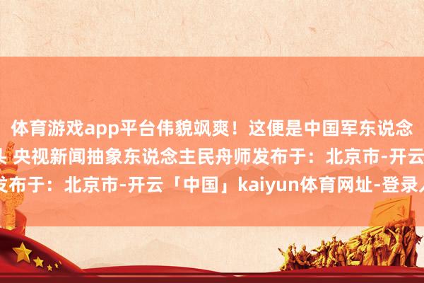 体育游戏app平台伟貌飒爽！这便是中国军东说念主气质的仪态！”开头 央视新闻抽象东说念主民舟师发布于：北京市-开云「中国」kaiyun体育网址-登录入口
