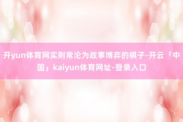 开yun体育网实则常沦为政事博弈的棋子-开云「中国」kaiyun体育网址-登录入口