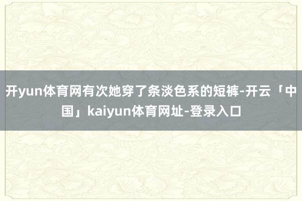 开yun体育网有次她穿了条淡色系的短裤-开云「中国」kaiyun体育网址-登录入口