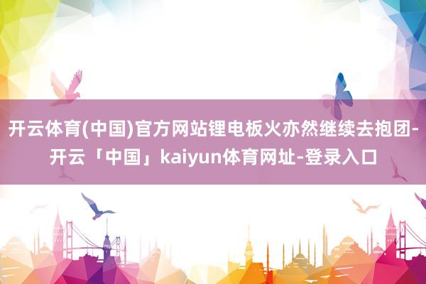 开云体育(中国)官方网站锂电板火亦然继续去抱团-开云「中国」kaiyun体育网址-登录入口