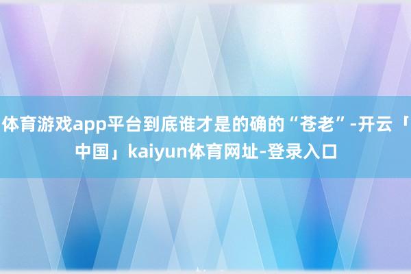 体育游戏app平台到底谁才是的确的“苍老”-开云「中国」kaiyun体育网址-登录入口