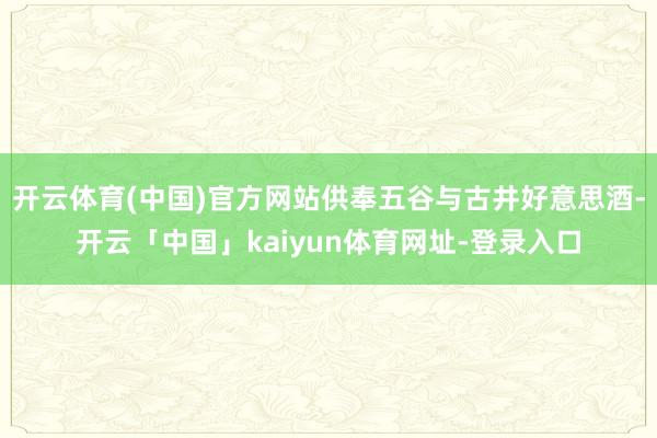 开云体育(中国)官方网站供奉五谷与古井好意思酒-开云「中国」kaiyun体育网址-登录入口
