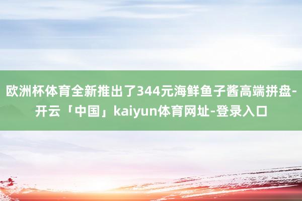 欧洲杯体育全新推出了344元海鲜鱼子酱高端拼盘-开云「中国」kaiyun体育网址-登录入口
