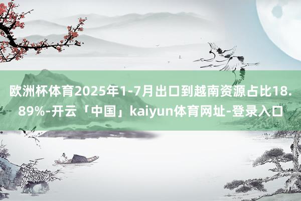 欧洲杯体育2025年1-7月出口到越南资源占比18.89%-开云「中国」kaiyun体育网址-登录入口