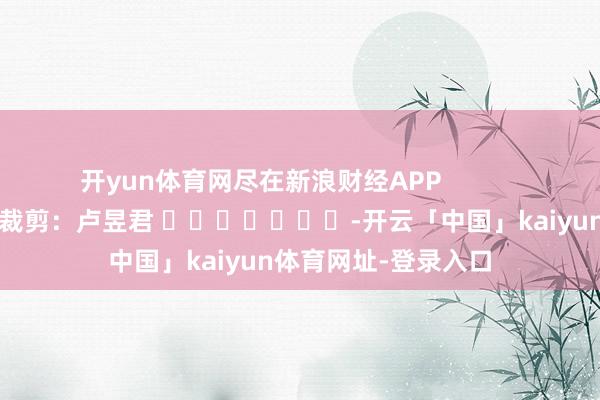 开yun体育网尽在新浪财经APP            						牵累裁剪：卢昱君 							-开云「中国」kaiyun体育网址-登录入口